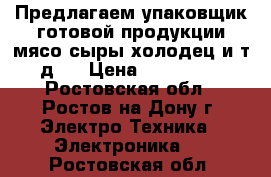 Предлагаем упаковщик готовой продукции(мясо сыры холодец и т.д.) › Цена ­ 260 000 - Ростовская обл., Ростов-на-Дону г. Электро-Техника » Электроника   . Ростовская обл.